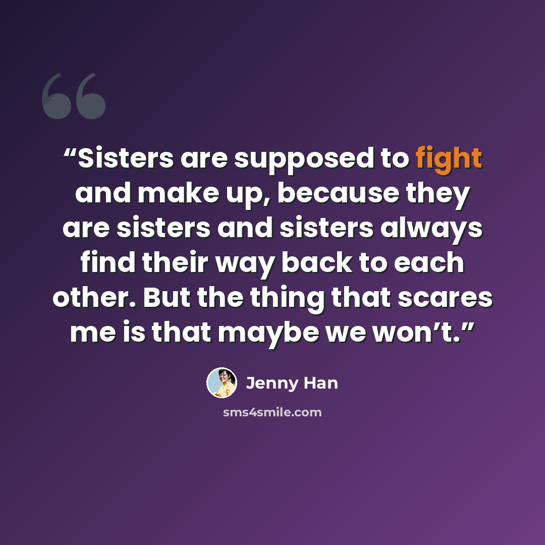 “Sisters are supposed to fight and make up, because they are sisters and sisters always find their way back to each other. But the thing that scares me is that maybe we won’t.” quote by Jenny Han
