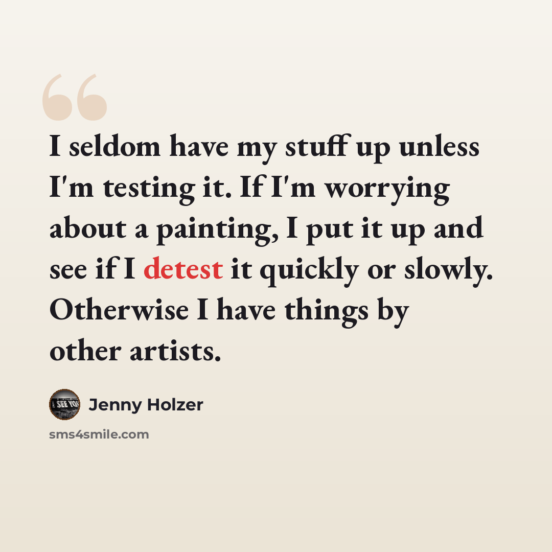 “I seldom have my stuff up unless I'm testing it. If I'm worrying about a painting, I put it up and see if I detest it quickly or slowly. Otherwise I have things by other artists.” quote by Jenny Holzer