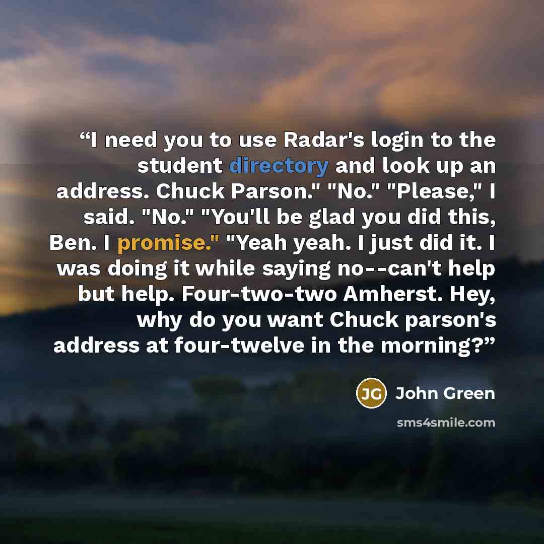 “I need you to use Radar's login to the student directory and look up an address. Chuck Parson." "No." "Please," I said. "No." "You'll be glad you did this, Ben. I promise." "Yeah yeah. I just did it. I was doing it while saying no--can't help but help. Four-two-two Amherst. Hey, why do you want…” quote by John Green
