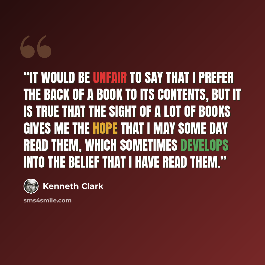 “It would be unfair to say that I prefer the back of a book to its contents, but it is true that the sight of a lot of books gives me the hope that I may some day read them, which sometimes develops into the belief that I have read them.” quote by Kenneth Clark