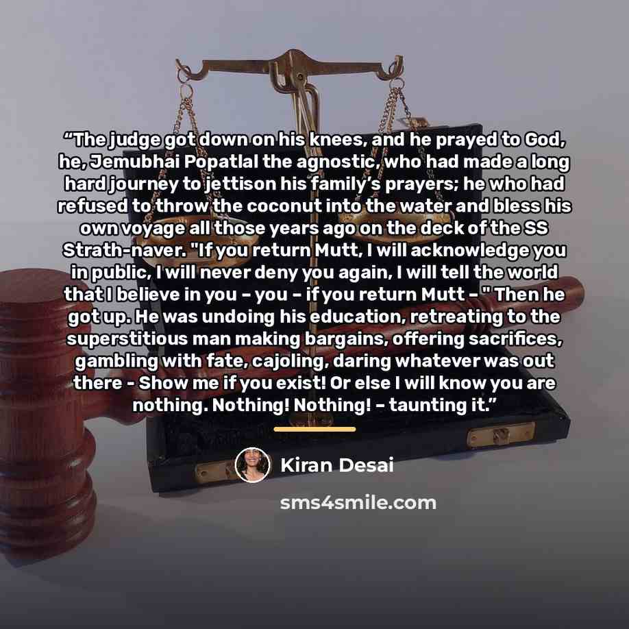 “The judge got down on his knees, and he prayed to God, he, Jemubhai Popatlal the agnostic, who had made a long hard journey to jettison his family’s prayers; he who had refused to throw the coconut into the water and bless his own voyage all those years ago on the deck of the SS Strath-naver. "If…” quote by Kiran Desai