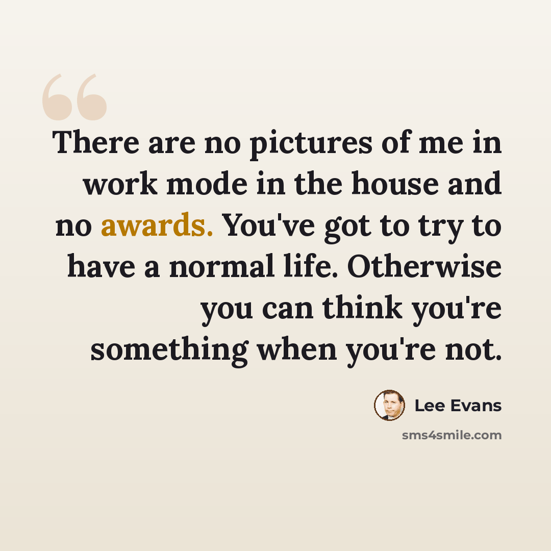 “There are no pictures of me in work mode in the house and no awards. You've got to try to have a normal life. Otherwise you can think you're something when you're not.” quote by Lee Evans
