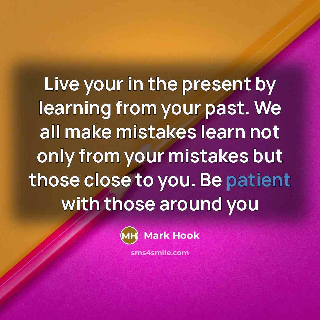 “Live your in the present by learning from your past. We all make mistakes learn not only from your mistakes but those close to you. Be patient with those around you” quote by Mark Hook
