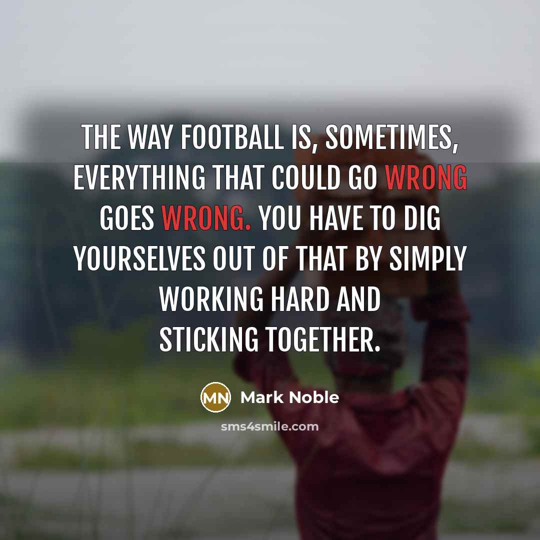 “The way football is, sometimes, everything that could go wrong goes wrong. You have to dig yourselves out of that by simply working hard and sticking together.” quote by Mark Noble
