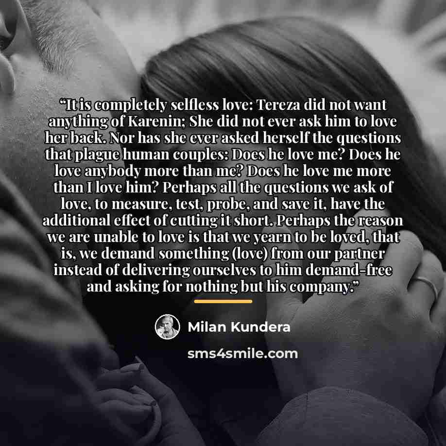 “It is completely selfless love: Tereza did not want anything of Karenin; She did not ever ask him to love her back. Nor has she ever asked herself the questions that plague human couples: Does he love me? Does he love anybody more than me? Does he love me more than I love him? Perhaps all the…” quote by Milan Kundera