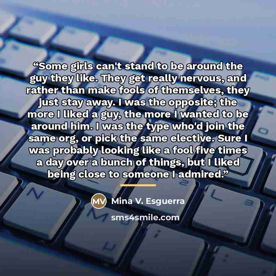 “Some girls can't stand to be around the guy they like. They get really nervous, and rather than make fools of themselves, they just stay away. I was the opposite; the more I liked a guy, the more I wanted to be around him. I was the type who'd join the same org, or pick the same elective. Sure I…” quote by Mina V. Esguerra