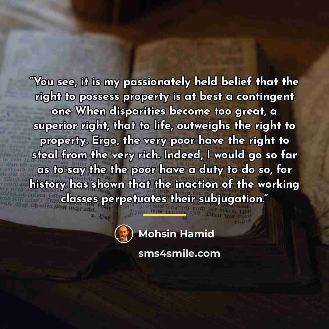 “You see, it is my passionately held belief that the right to possess property is at best a contingent one When disparities become too great, a superior right, that to life, outweighs the right to property. Ergo, the very poor have the right to steal from the very rich. Indeed, I would go so far as…” quote by Mohsin Hamid