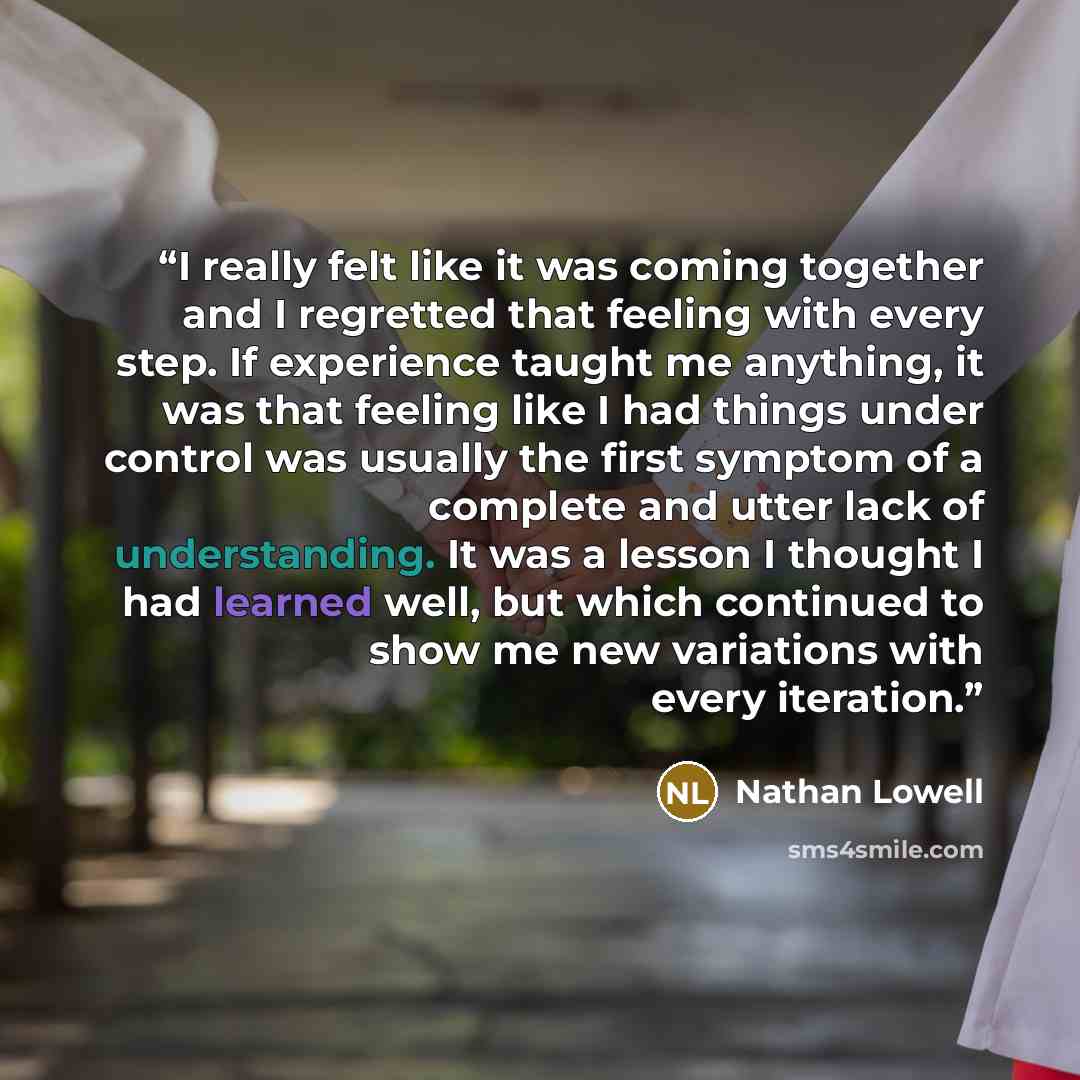 “I really felt like it was coming together and I regretted that feeling with every step. If experience taught me anything, it was that feeling like I had things under control was usually the first symptom of a complete and utter lack of understanding. It was a lesson I thought I had learned well…” quote by Nathan Lowell