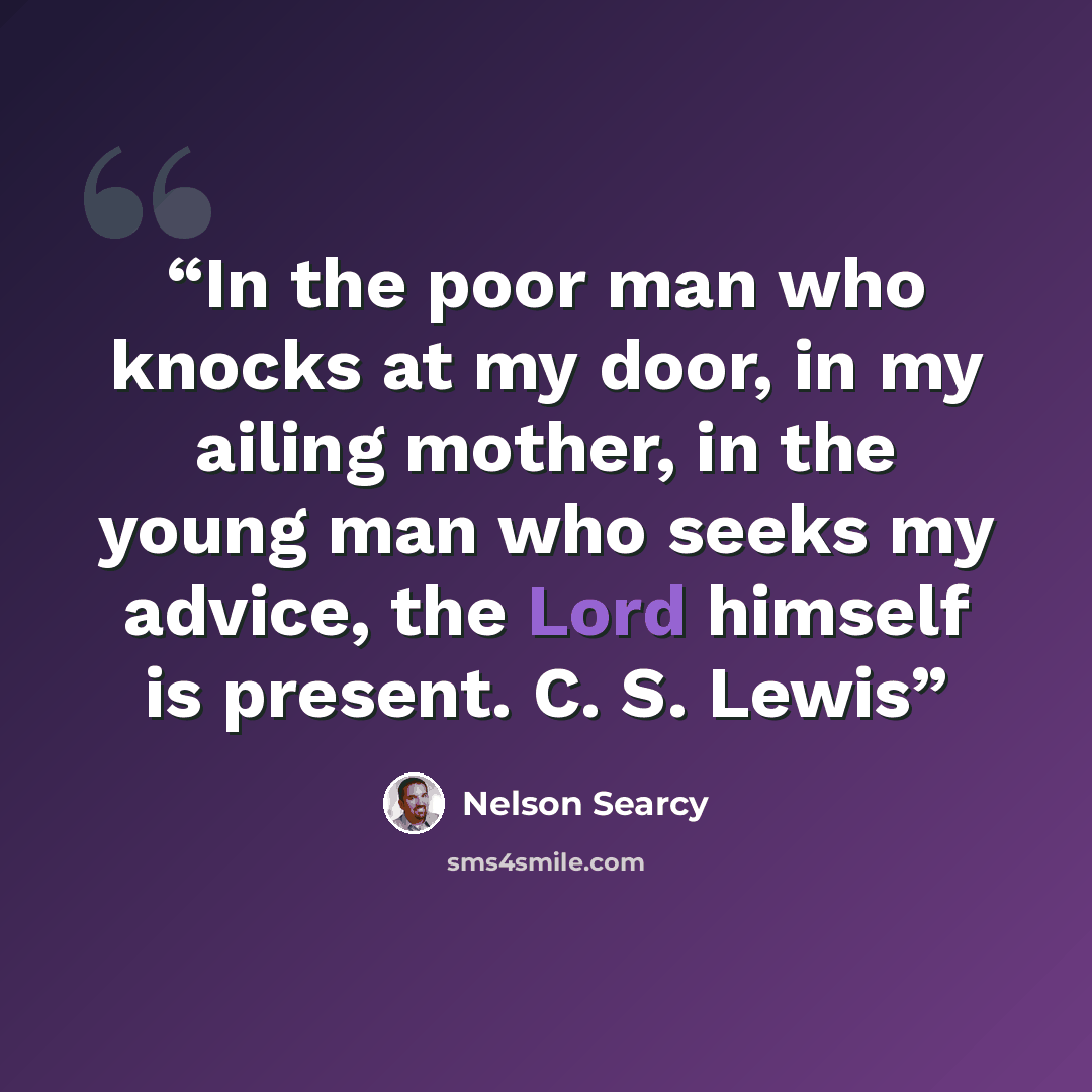 “In the poor man who knocks at my door, in my ailing mother, in the young man who seeks my advice, the Lord himself is present. C. S. Lewis” quote by Nelson Searcy