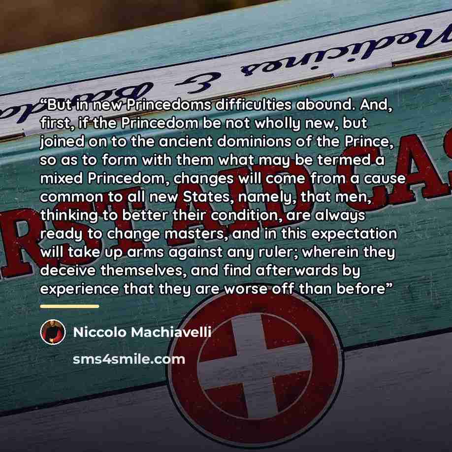 “But in new Princedoms difficulties abound. And, first, if the Princedom be not wholly new, but joined on to the ancient dominions of the Prince, so as to form with them what may be termed a mixed Princedom, changes will come from a cause common to all new States, namely, that men, thinking to…” quote by Niccolò Machiavelli