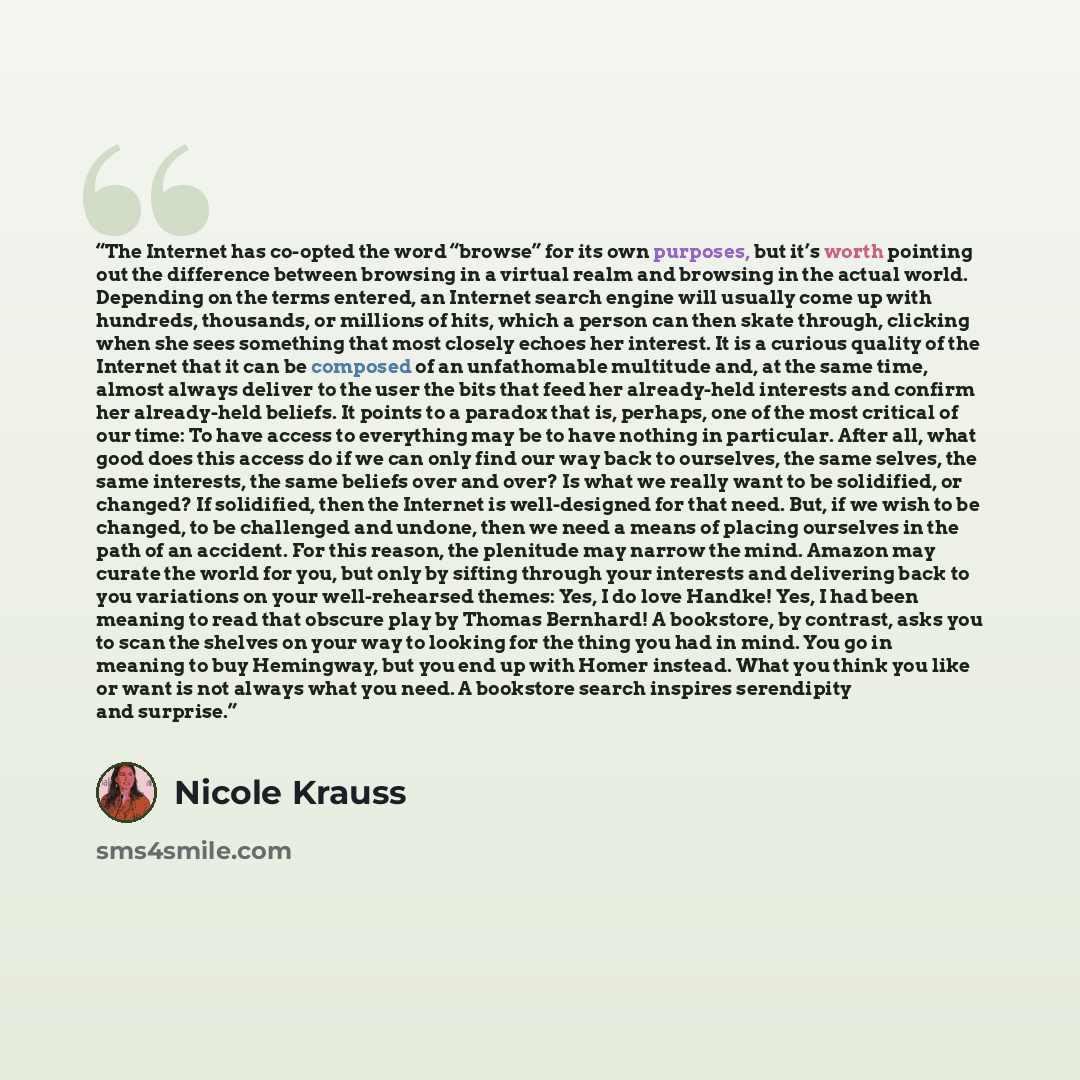 “The Internet has co-opted the word “browse” for its own purposes, but it’s worth pointing out the difference between browsing in a virtual realm and browsing in the actual world. Depending on the terms entered, an Internet search engine will usually come up with hundreds, thousands, or millions of…” quote by Nicole Krauss