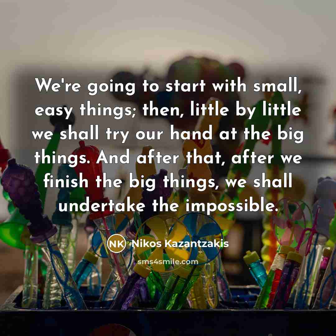 “We're going to start with small, easy things; then, little by little we shall try our hand at the big things. And after that, after we finish the big things, we shall undertake the impossible.” quote by Nikos Kazantzakis