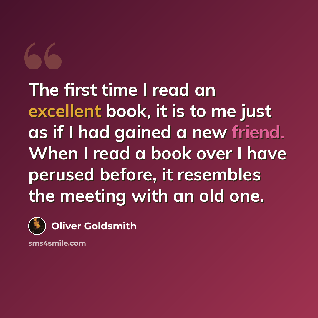 “The first time I read an excellent book, it is to me just as if I had gained a new friend. When I read a book over I have perused before, it resembles the meeting with an old one.” quote by Oliver Goldsmith
