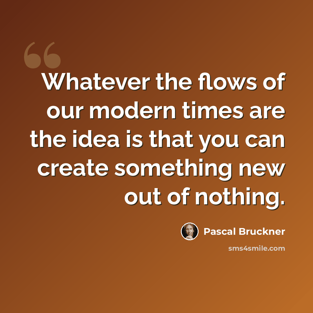 “Whatever the flows of our modern times are the idea is that you can create something new out of nothing.” quote by Pascal Bruckner