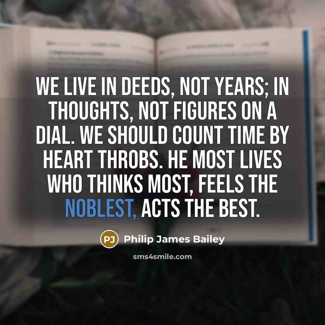 “We live in deeds, not years; in thoughts, not figures on a dial. We should count time by heart throbs. He most lives who thinks most, feels the noblest, acts the best.” quote by Philip James Bailey