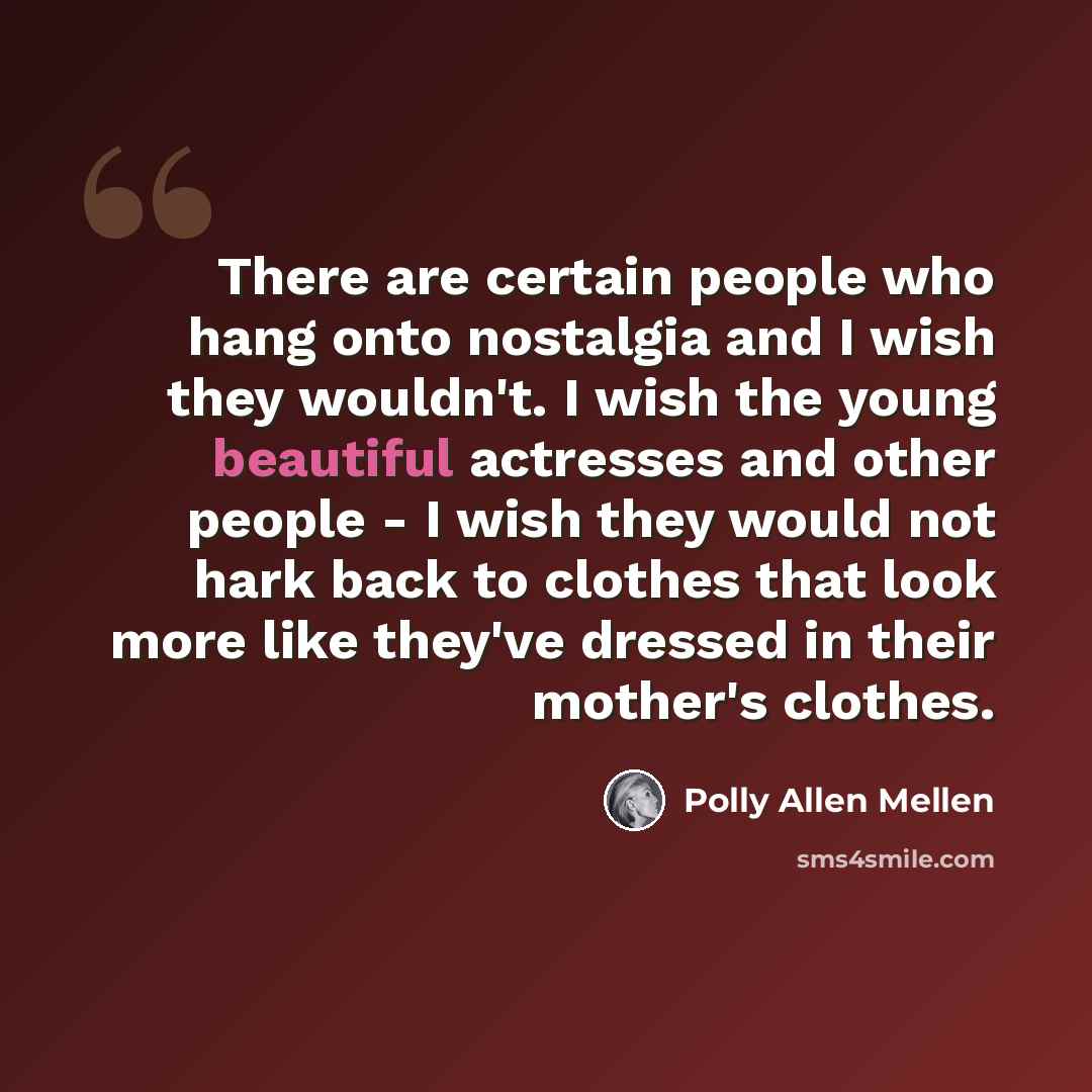 “There are certain people who hang onto nostalgia and I wish they wouldn't. I wish the young beautiful actresses and other people - I wish they would not hark back to clothes that look more like they've dressed in their mother's clothes.” quote by Polly Allen Mellen