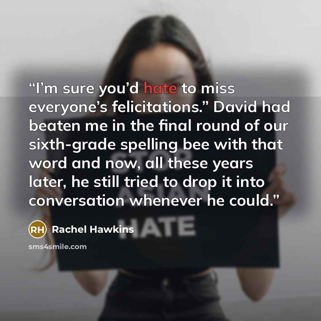 “I’m sure you’d hate to miss everyone’s felicitations.” David had beaten me in the final round of our sixth-grade spelling bee with that word and now, all these years later, he still tried to drop it into conversation whenever he could.” quote by Rachel Hawkins