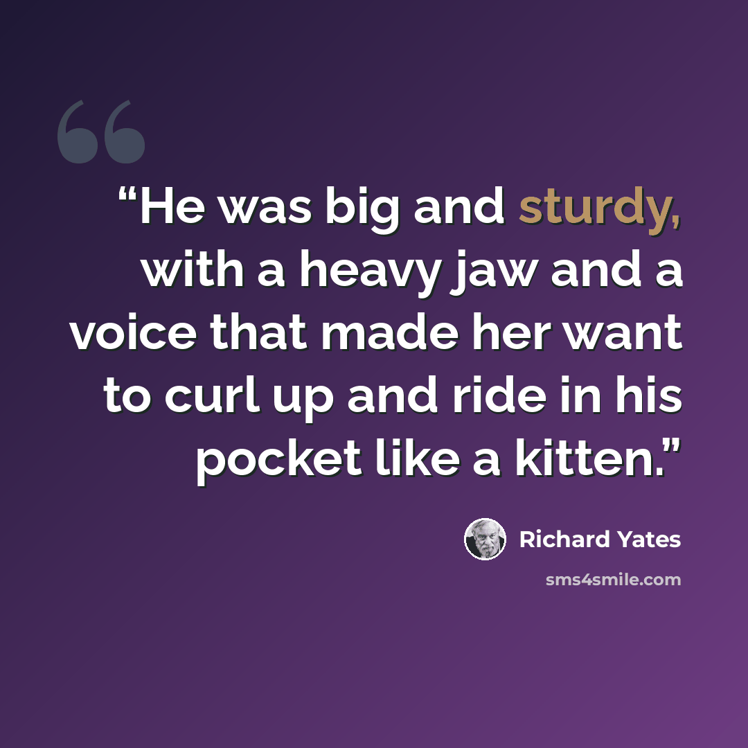 “He was big and sturdy, with a heavy jaw and a voice that made her want to curl up and ride in his pocket like a kitten.” quote by Richard Yates