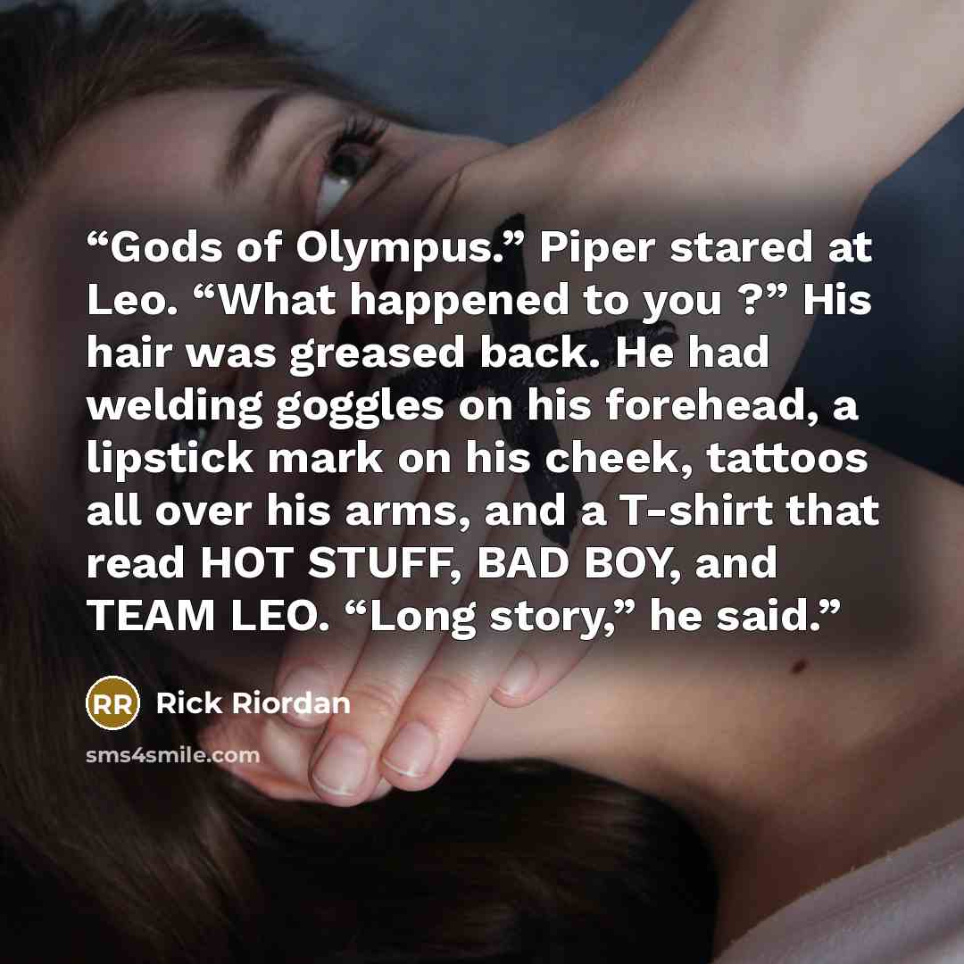 “Gods of Olympus.” Piper stared at Leo. “What happened to you ?” His hair was greased back. He had welding goggles on his forehead, a lipstick mark on his cheek, tattoos all over his arms, and a T-shirt that read HOT STUFF, BAD BOY, and TEAM LEO. “Long story,” he said.” quote by Rick Riordan