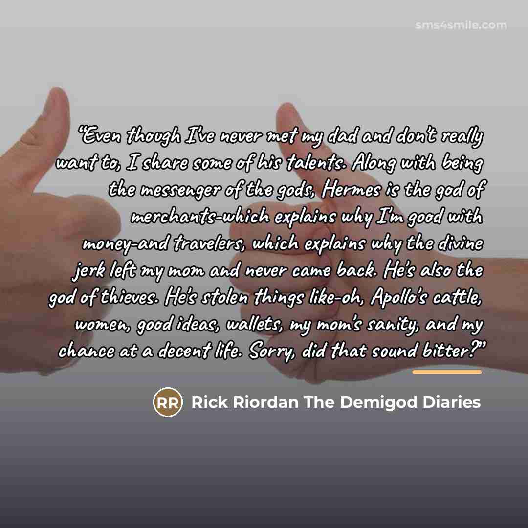 “Even though I've never met my dad and don't really want to, I share some of his talents. Along with being the messenger of the gods, Hermes is the god of merchants-which explains why I'm good with money-and travelers, which explains why the divine jerk left my mom and never came back. He's also…” quote by Anonymous