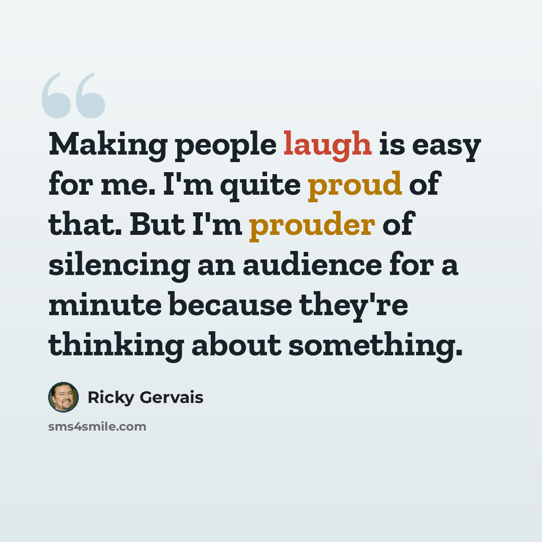 “Making people laugh is easy for me. I'm quite proud of that. But I'm prouder of silencing an audience for a minute because they're thinking about something.” quote by Ricky Gervais