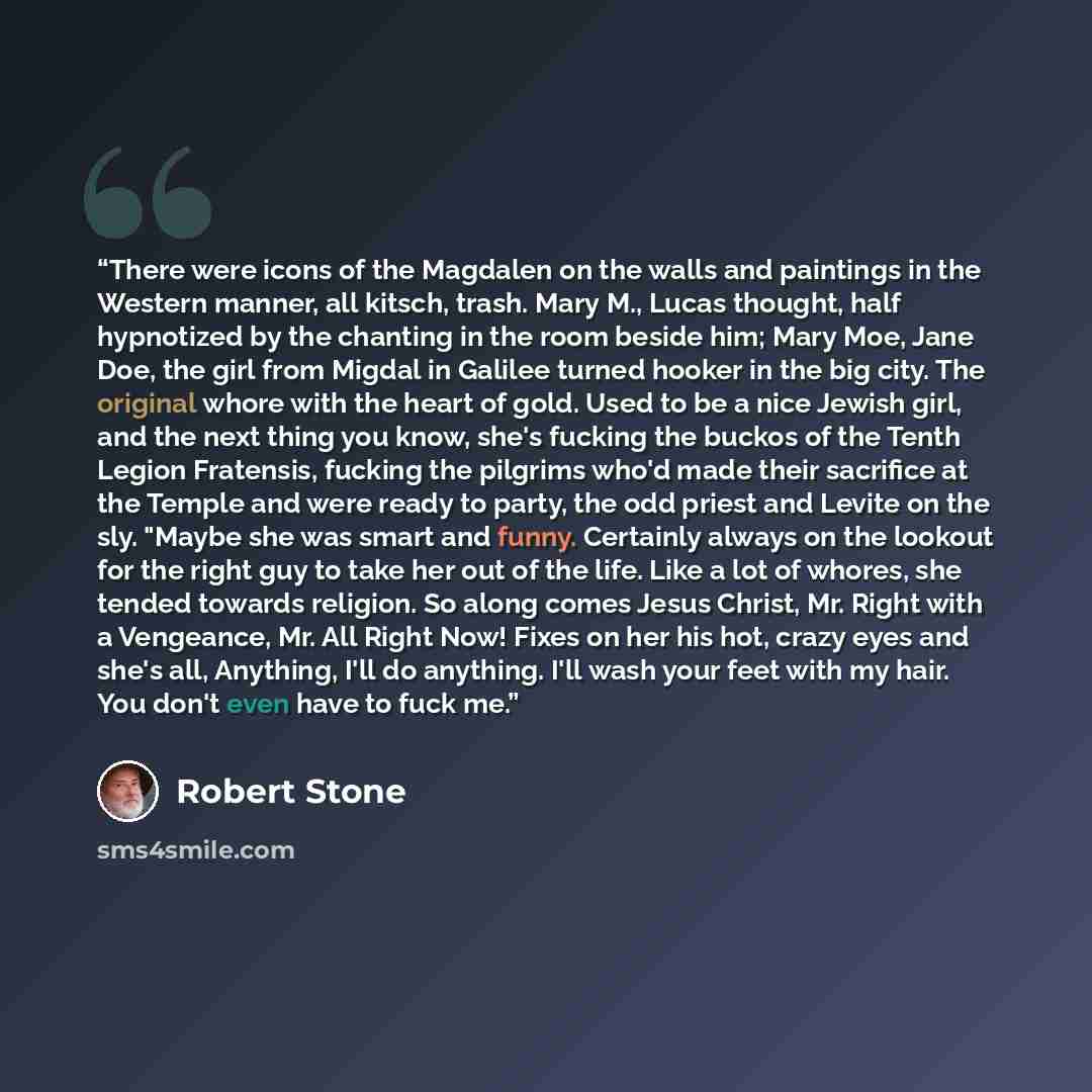 “There were icons of the Magdalen on the walls and paintings in the Western manner, all kitsch, trash. Mary M., Lucas thought, half hypnotized by the chanting in the room beside him; Mary Moe, Jane Doe, the girl from Migdal in Galilee turned hooker in the big city. The original whore with the heart…” quote by Robert Stone