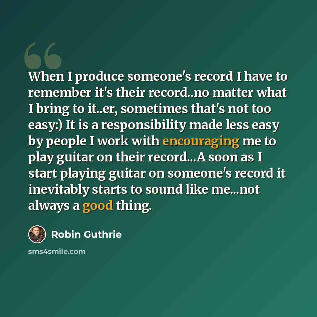 “When I produce someone's record I have to remember it's their record..no matter what I bring to it..er, sometimes that's not too easy:) It is a responsibility made less easy by people I work with encouraging me to play guitar on their record...A soon as I start playing guitar on someone's record…” quote by Robin Guthrie