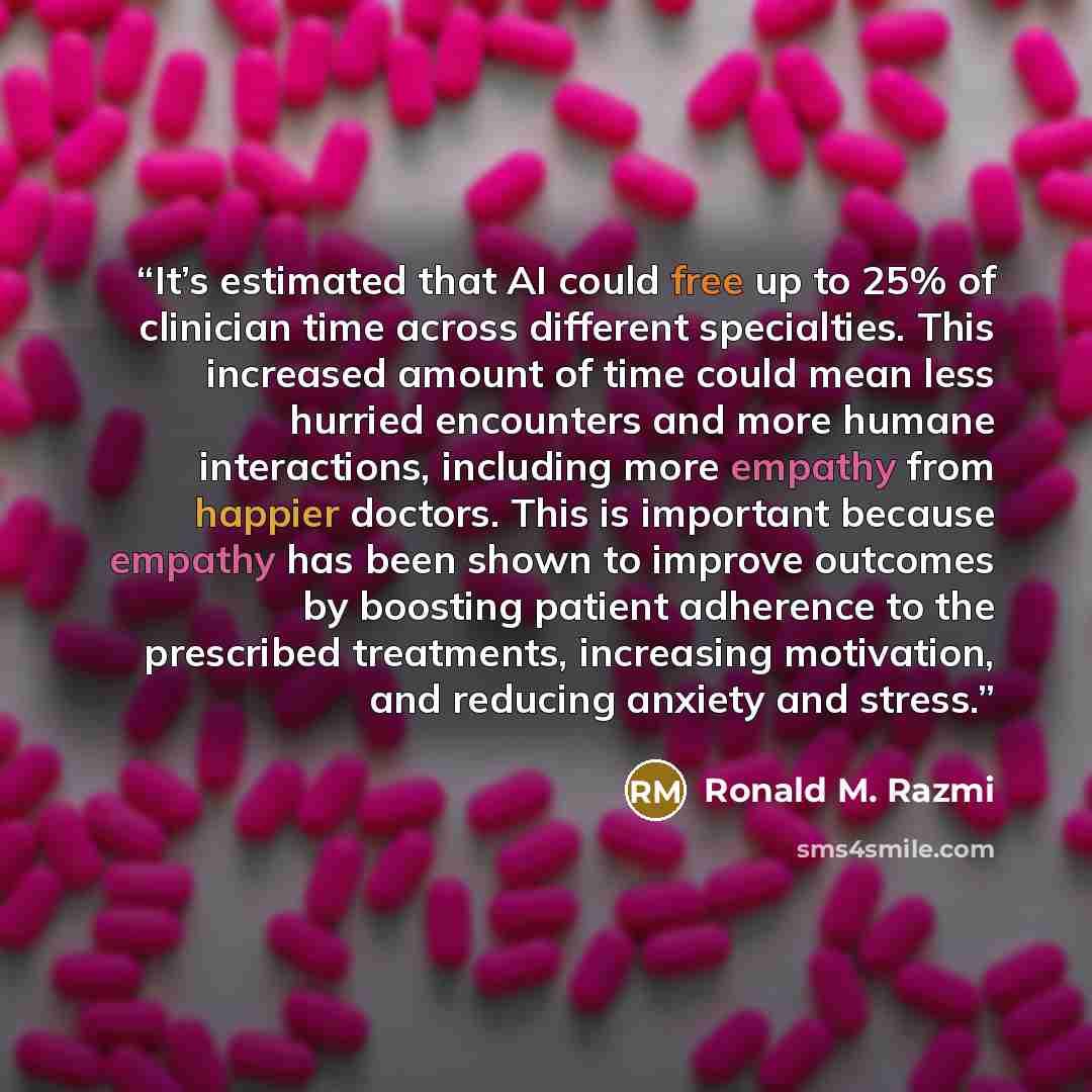 “It’s estimated that AI could free up to 25% of clinician time across different specialties. This increased amount of time could mean less hurried encounters and more humane interactions, including more empathy from happier doctors. This is important because empathy has been shown to improve…” quote by Ronald M. Razmi