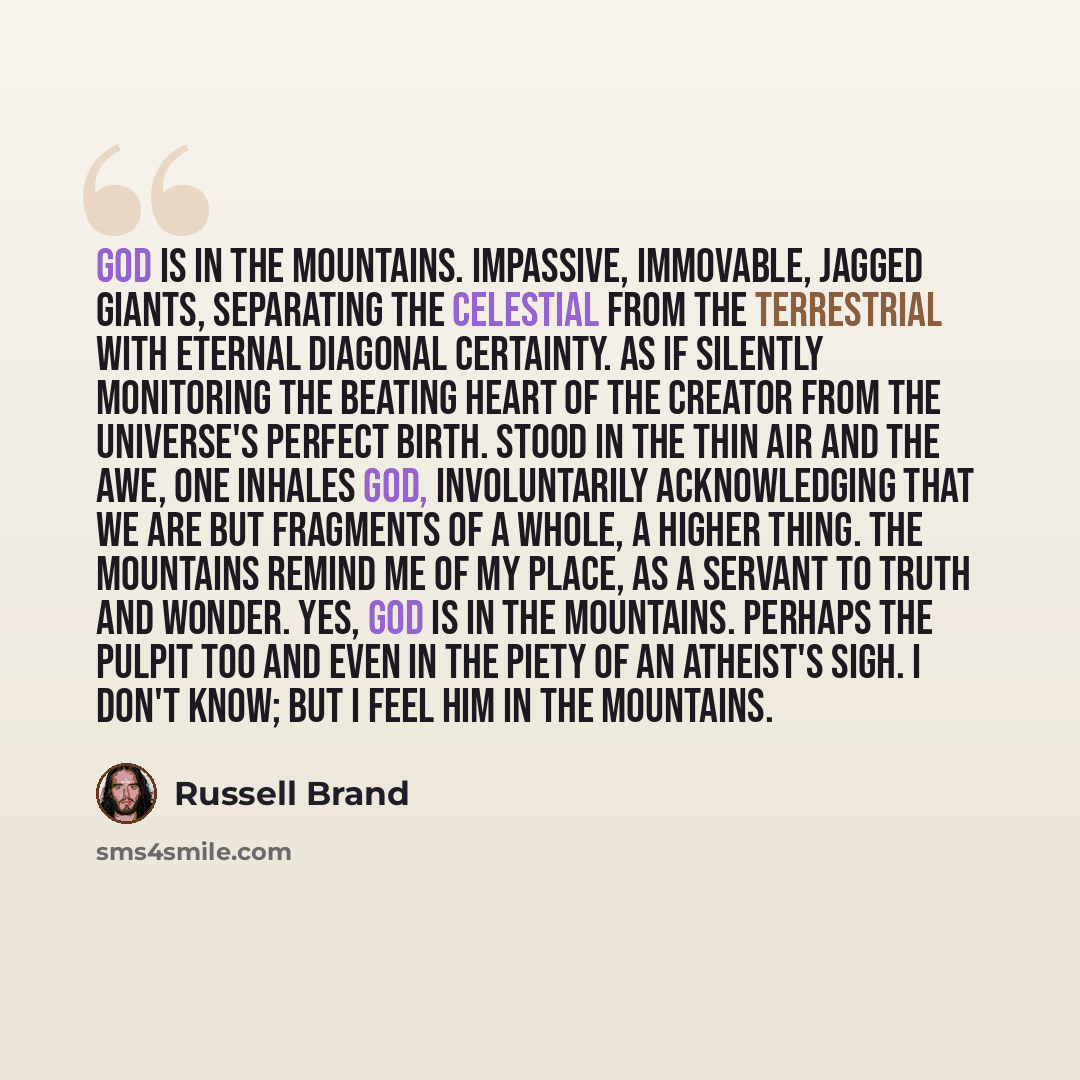 “God is in the mountains. Impassive, immovable, jagged giants, separating the celestial from the terrestrial with eternal diagonal certainty. As if silently monitoring the beating heart of the creator from the universe's perfect birth. Stood in the thin air and the awe, one inhales God…” quote by Russell Brand