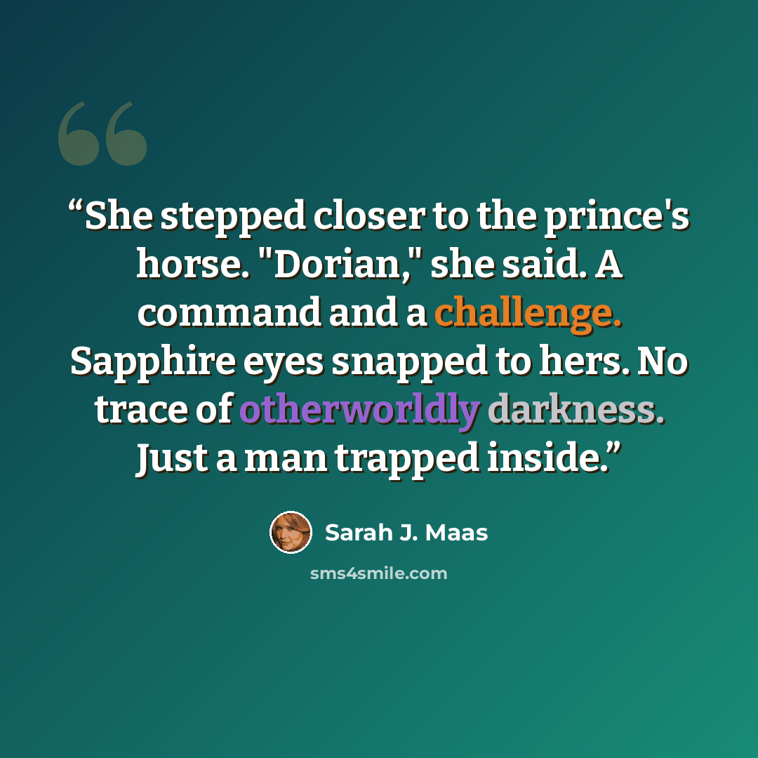“She stepped closer to the prince's horse. "Dorian," she said. A command and a challenge. Sapphire eyes snapped to hers. No trace of otherworldly darkness. Just a man trapped inside.” quote by Sarah J. Maas
