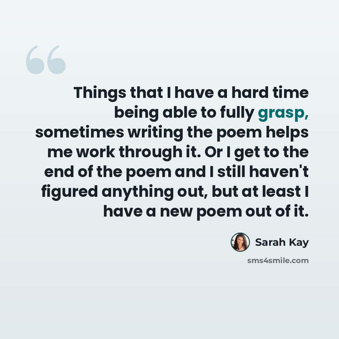 “Things that I have a hard time being able to fully grasp, sometimes writing the poem helps me work through it. Or I get to the end of the poem and I still haven't figured anything out, but at least I have a new poem out of it.” quote by Sarah Kay
