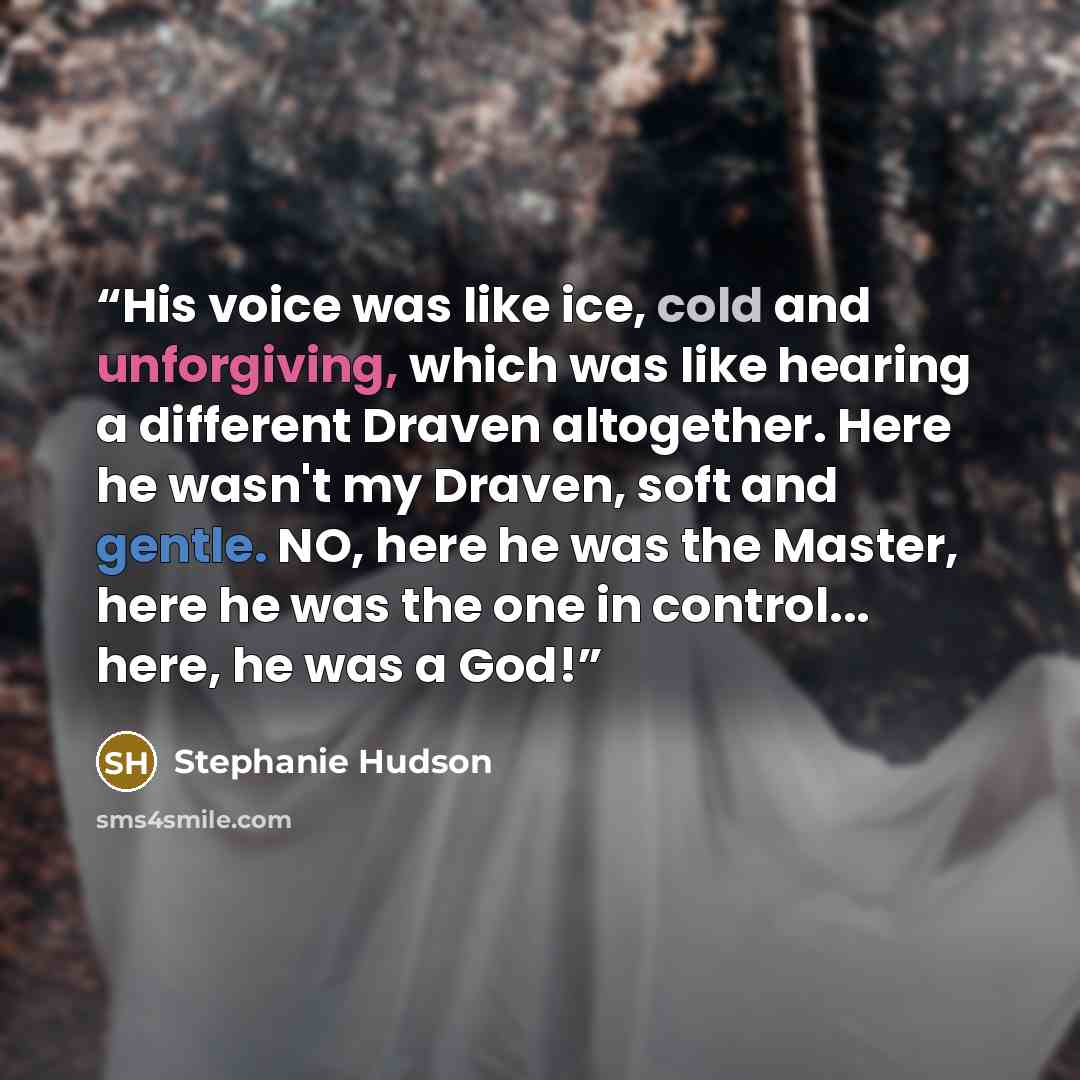 “His voice was like ice, cold and unforgiving, which was like hearing a different Draven altogether. Here he wasn't my Draven, soft and gentle. NO, here he was the Master, here he was the one in control... here, he was a God!” quote by Stephanie Hudson