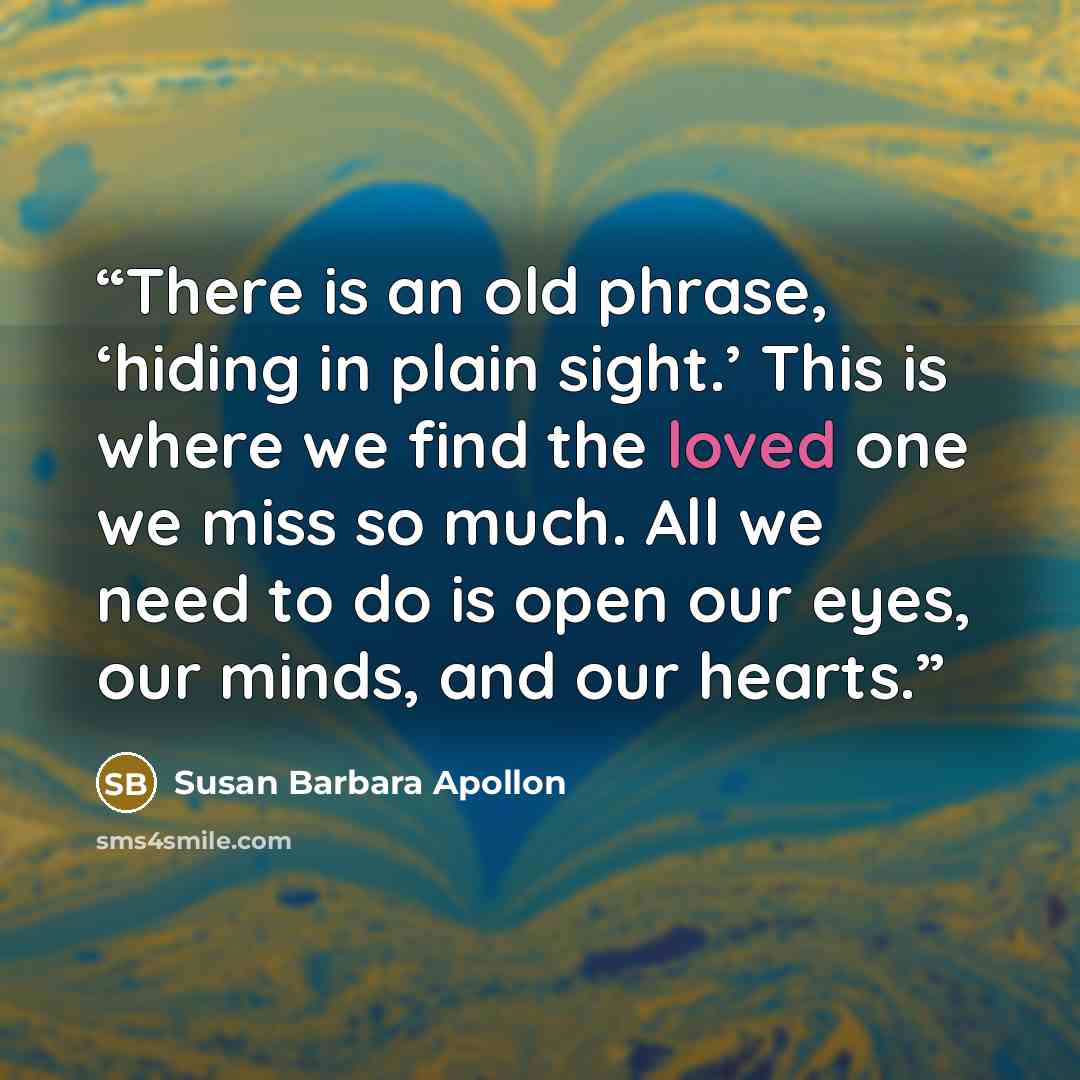 “There is an old phrase, ‘hiding in plain sight.’ This is where we find the loved one we miss so much. All we need to do is open our eyes, our minds, and our hearts.” quote by Susan Barbara Apollon