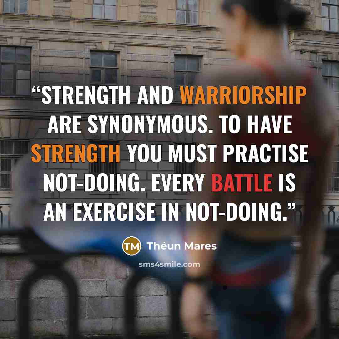 “STRENGTH AND WARRIORSHIP ARE SYNONYMOUS. TO HAVE STRENGTH YOU MUST PRACTISE NOT-DOING. EVERY BATTLE IS AN EXERCISE IN NOT-DOING.” quote by Théun Mares