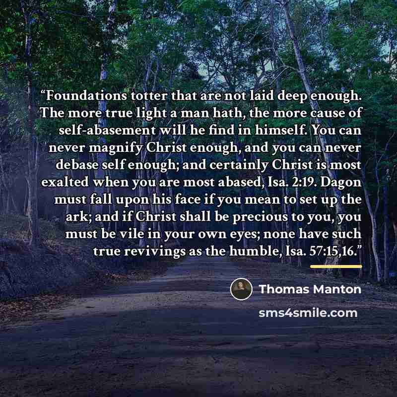 “Foundations totter that are not laid deep enough. The more true light a man hath, the more cause of self-abasement will he find in himself. You can never magnify Christ enough, and you can never debase self enough; and certainly Christ is most exalted when you are most abased, Isa. 2:19. Dagon…” quote by Thomas Manton