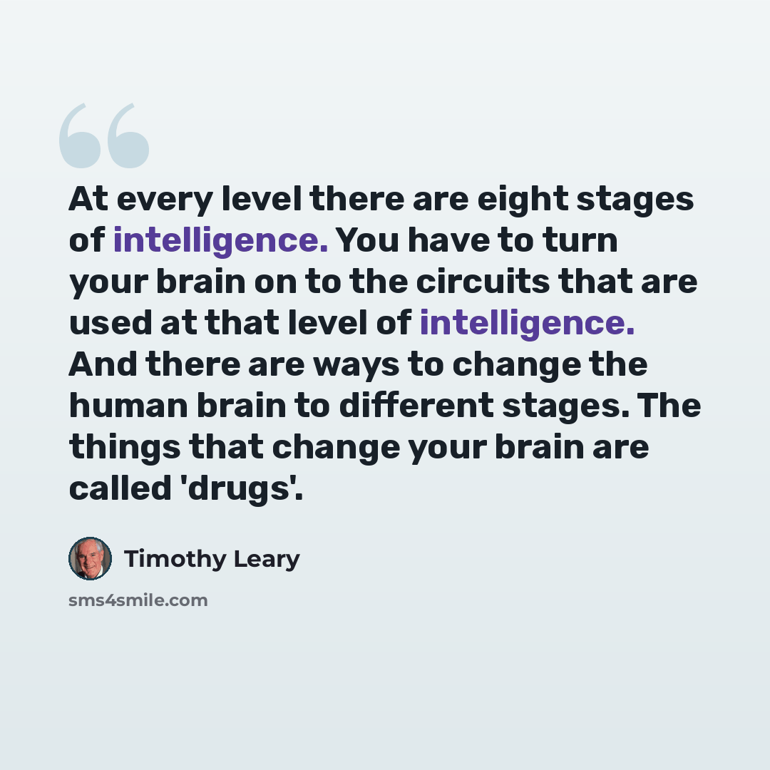 “At every level there are eight stages of intelligence. You have to turn your brain on to the circuits that are used at that level of intelligence. And there are ways to change the human brain to different stages. The things that change your brain are called 'drugs'.” quote by Timothy Leary