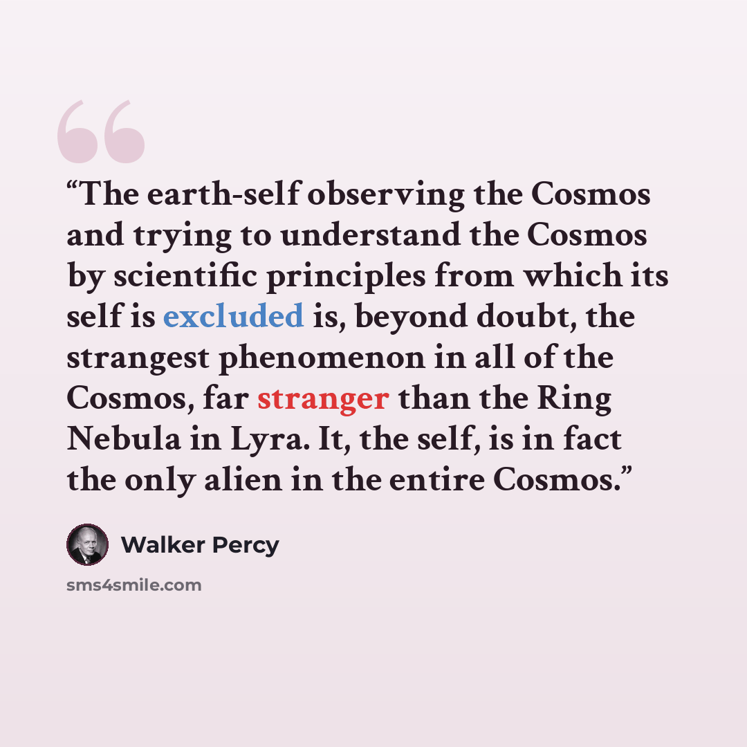 “The earth-self observing the Cosmos and trying to understand the Cosmos by scientific principles from which its self is excluded is, beyond doubt, the strangest phenomenon in all of the Cosmos, far stranger than the Ring Nebula in Lyra. It, the self, is in fact the only alien in the entire Cosmos.” quote by Walker Percy