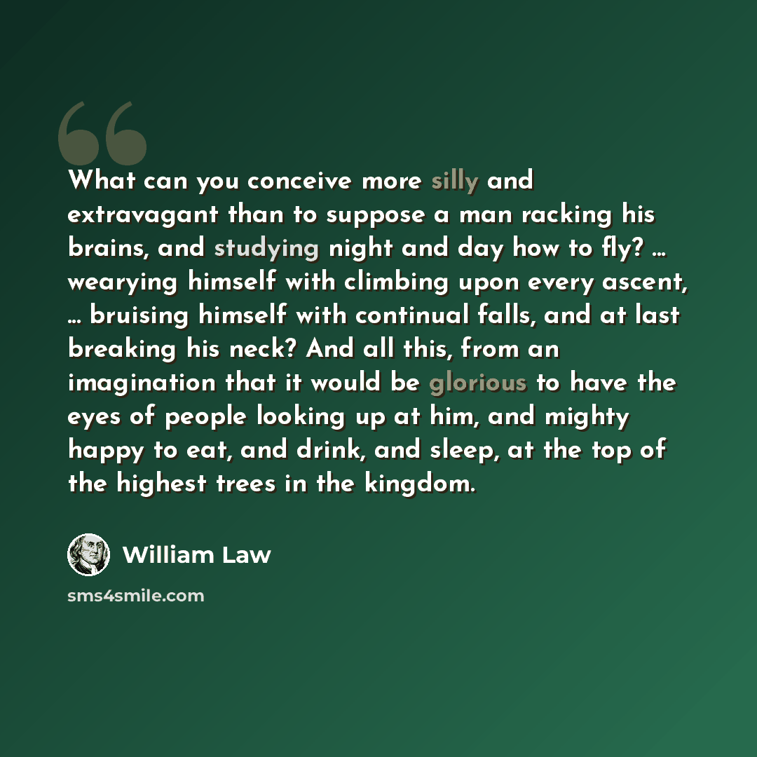 “What can you conceive more silly and extravagant than to suppose a man racking his brains, and studying night and day how to fly? ... wearying himself with climbing upon every ascent, ... bruising himself with continual falls, and at last breaking his neck? And all this, from an imagination that…” quote by William Law