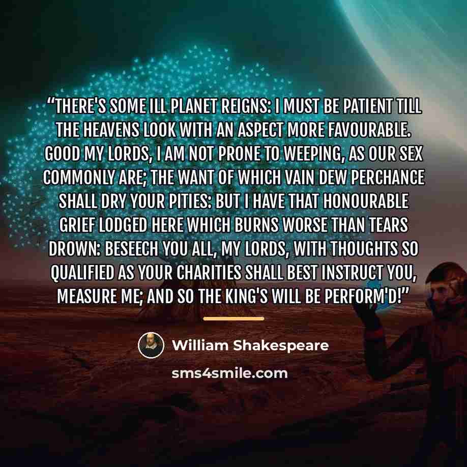 “There's some ill planet reigns: I must be patient till the heavens look With an aspect more favourable. Good my lords, I am not prone to weeping, as our sex Commonly are; the want of which vain dew Perchance shall dry your pities: but I have That honourable grief lodged here which burns Worse than…” quote by william shakespeare