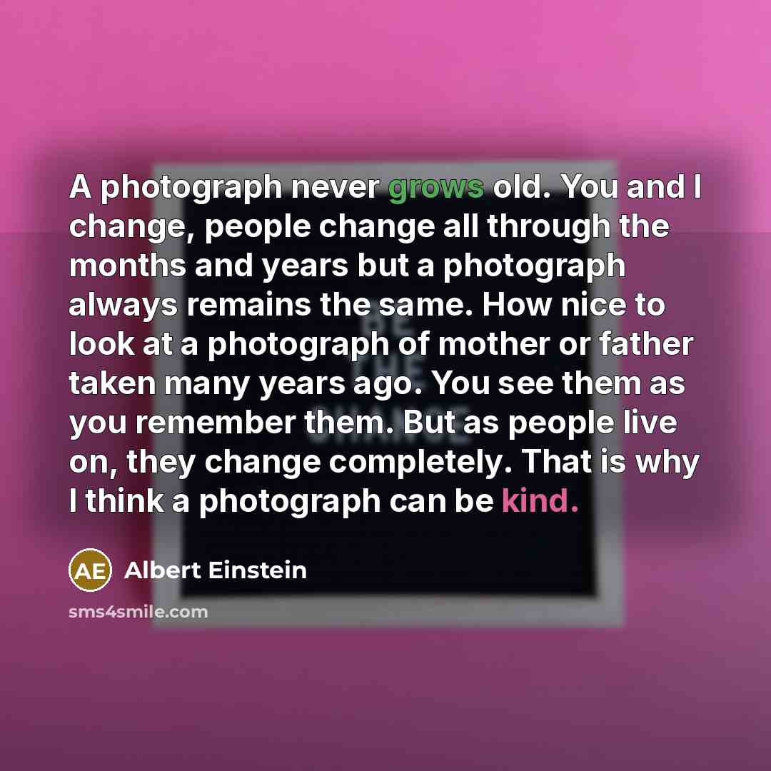 “A photograph never grows old. You and I change, people change all through the months and years but a photograph always remains the same. How nice to look at a photograph of mother or father taken many years ago. You see them as you remember them. But as people live on, they change completely. That…” quote by Albert Einstein