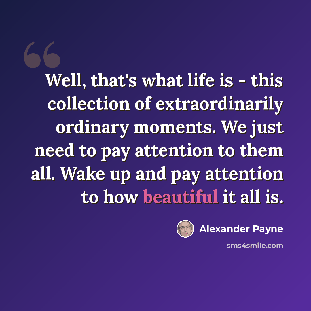 “Well, that's what life is - this collection of extraordinarily ordinary moments. We just need to pay attention to them all. Wake up and pay attention to how beautiful it all is.” quote by Alexander Payne