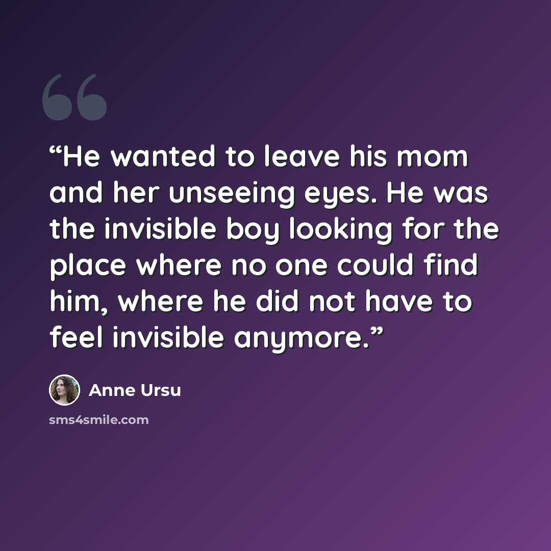 “He wanted to leave his mom and her unseeing eyes. He was the invisible boy looking for the place where no one could find him, where he did not have to feel invisible anymore.” quote by Anne Ursu