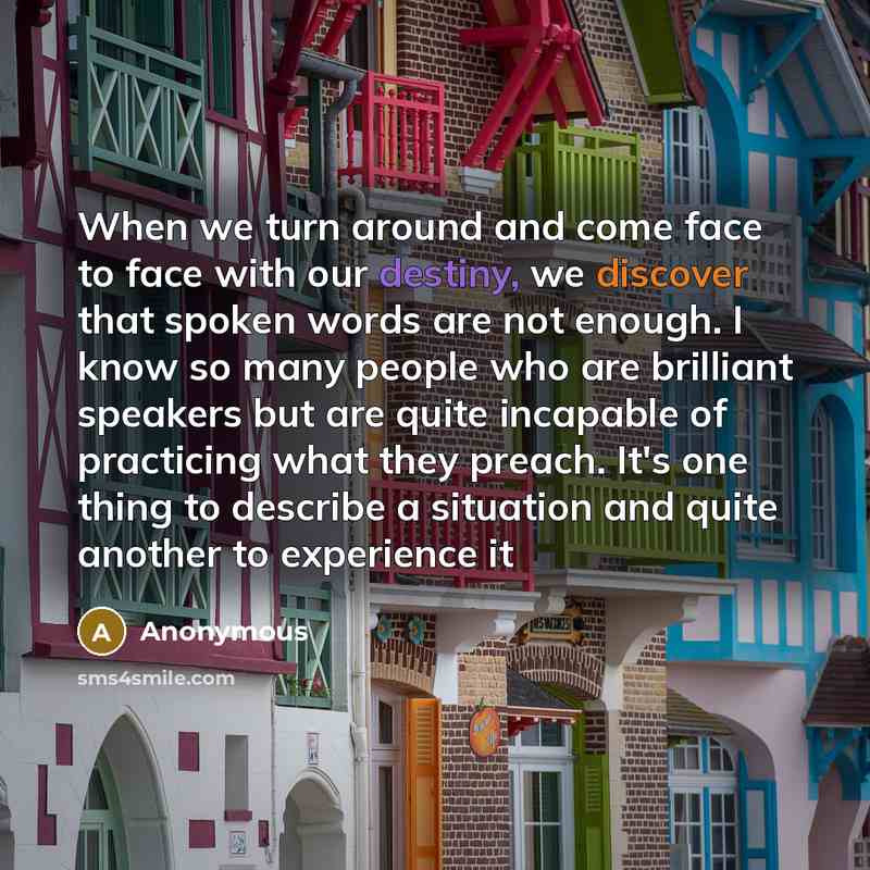 “When we turn around and come face to face with our destiny, we discover that spoken words are not enough. I know so many people who are brilliant speakers but are quite incapable of practicing what they preach. It's one thing to describe a situation and quite another to experience it” quote by Anonymous