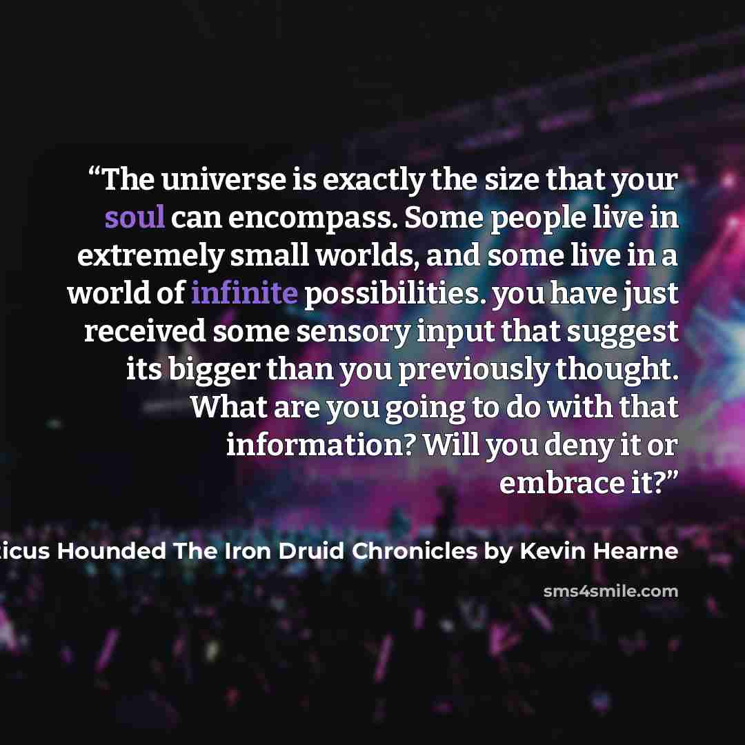 “The universe is exactly the size that your soul can encompass. Some people live in extremely small worlds, and some live in a world of infinite possibilities. you have just received some sensory input that suggest its bigger than you previously thought. What are you going to do with that…” quote by Atticus Hounded The Iron Druid Chronicles by Kevin Hearne