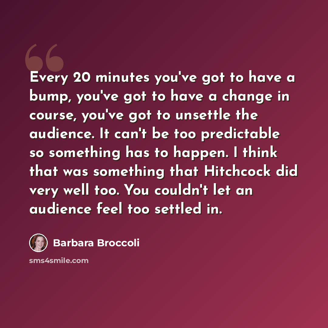“Every 20 minutes you've got to have a bump, you've got to have a change in course, you've got to unsettle the audience. It can't be too predictable so something has to happen. I think that was something that Hitchcock did very well too. You couldn't let an audience feel too settled in.” quote by Barbara Broccoli