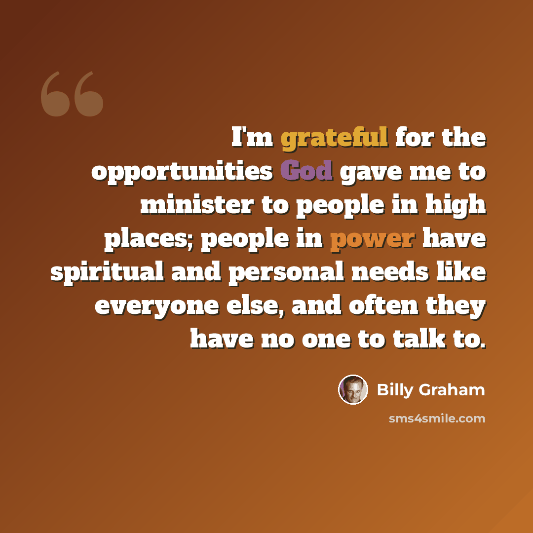 “I'm grateful for the opportunities God gave me to minister to people in high places; people in power have spiritual and personal needs like everyone else, and often they have no one to talk to.” quote by Billy Graham