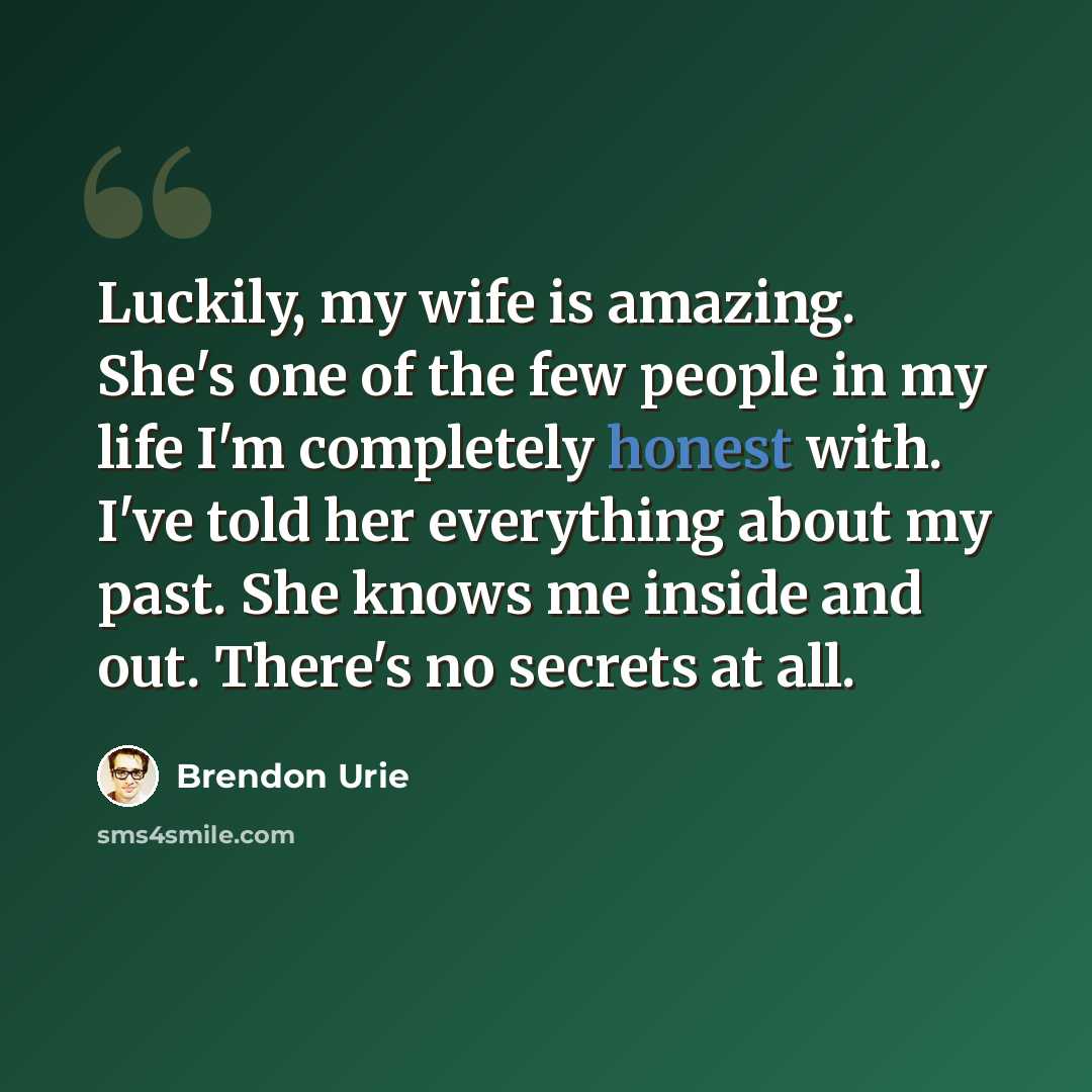 “Luckily, my wife is amazing. She's one of the few people in my life I'm completely honest with. I've told her everything about my past. She knows me inside and out. There's no secrets at all.” quote by Brendon Urie