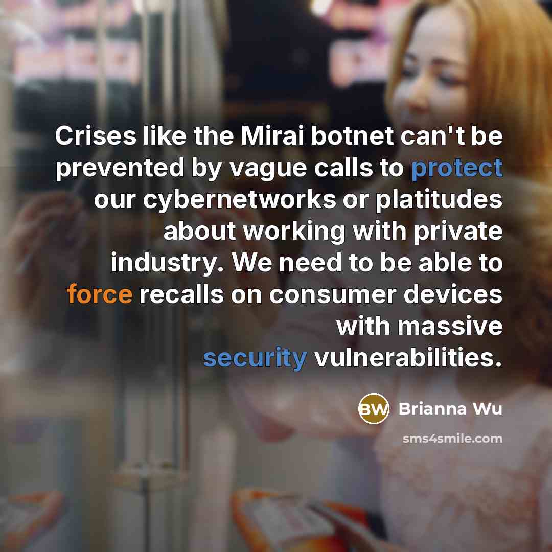 “Crises like the Mirai botnet can't be prevented by vague calls to protect our cybernetworks or platitudes about working with private industry. We need to be able to force recalls on consumer devices with massive security vulnerabilities.” quote by Brianna Wu