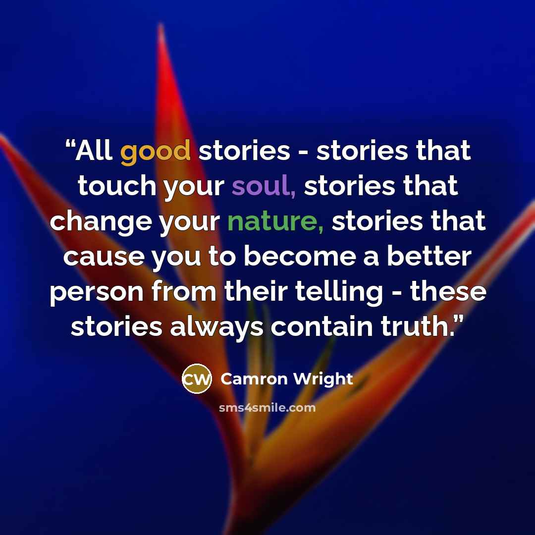 “All good stories - stories that touch your soul, stories that change your nature, stories that cause you to become a better person from their telling - these stories always contain truth.” quote by Camron Wright