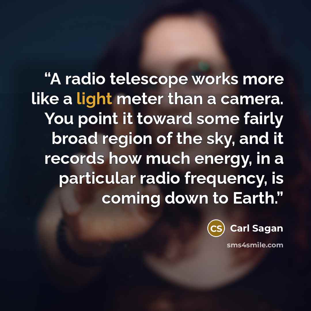 “A radio telescope works more like a light meter than a camera. You point it toward some fairly broad region of the sky, and it records how much energy, in a particular radio frequency, is coming down to Earth.” quote by Carl Sagan